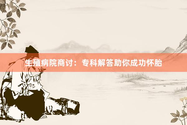 生殖病院商讨：专科解答助你成功怀胎
