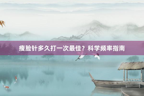 瘦脸针多久打一次最佳？科学频率指南